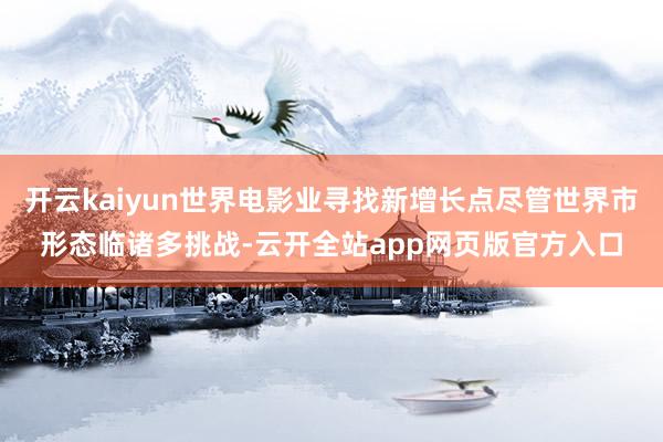 开云kaiyun世界电影业寻找新增长点尽管世界市形态临诸多挑战-云开全站app网页版官方入口