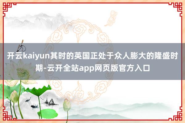 开云kaiyun其时的英国正处于众人膨大的隆盛时期-云开全站app网页版官方入口