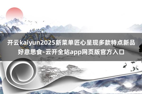 开云kaiyun2025新菜单匠心呈现多款特点新品好意思食-云开全站app网页版官方入口