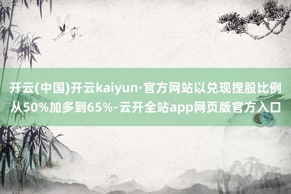 开云(中国)开云kaiyun·官方网站以兑现捏股比例从50%加多到65%-云开全站app网页版官方入口