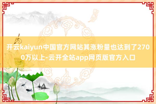 开云kaiyun中国官方网站其涨粉量也达到了2700万以上-云开全站app网页版官方入口