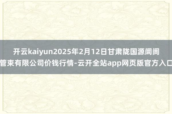 开云kaiyun2025年2月12日甘肃陇国源阛阓管束有限公司价钱行情-云开全站app网页版官方入口