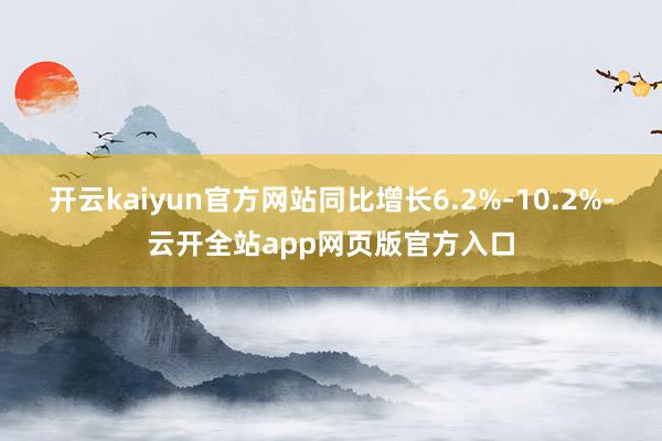 开云kaiyun官方网站同比增长6.2%-10.2%-云开全站app网页版官方入口